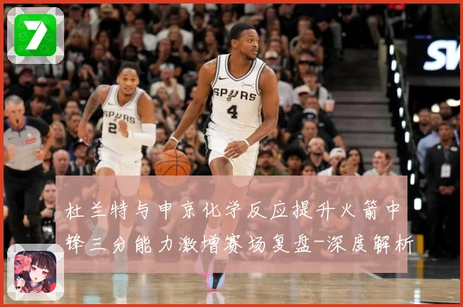 杜兰特与申京化学反应提升火箭中锋三分能力激增赛场复盘-深度解析