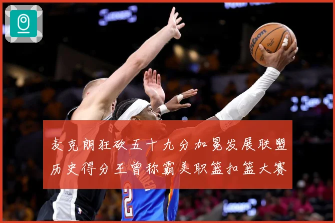 麦克朗狂砍五十九分加冕发展联盟历史得分王曾称霸美职篮扣篮大赛赛场复盘-深度解析