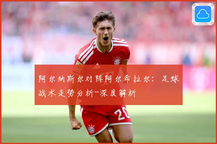 阿尔纳斯尔对阵阿尔希拉尔：足球战术走势分析-深度解析