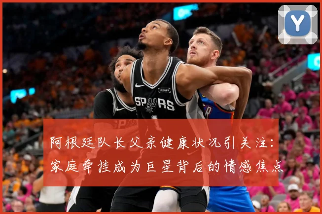 阿根廷队长父亲健康状况引关注：家庭牵挂成为巨星背后的情感焦点