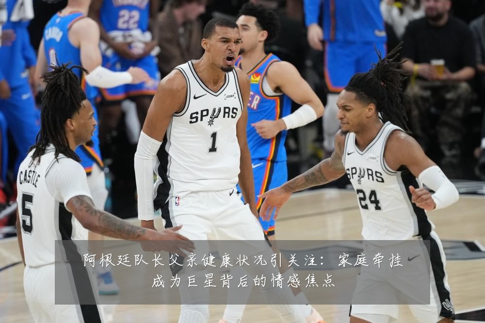 阿根廷队长父亲健康状况引关注:家庭牵挂成为巨星背后的情感焦点