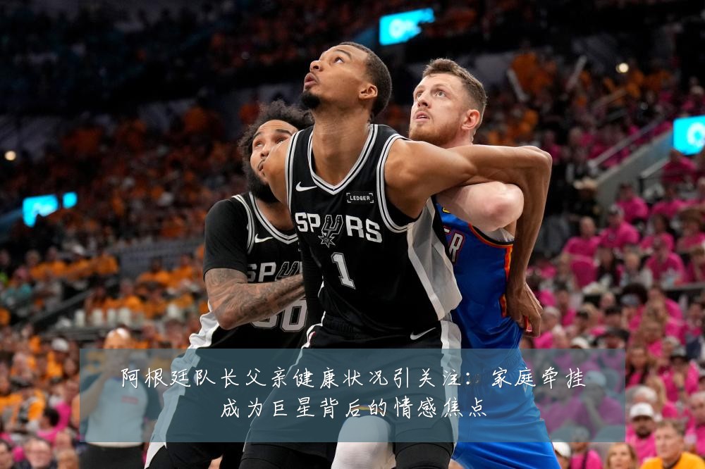 阿根廷队长父亲健康状况引关注:家庭牵挂成为巨星背后的情感焦点